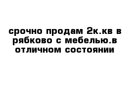 срочно продам 2к.кв в рябково с мебелью.в отличном состоянии